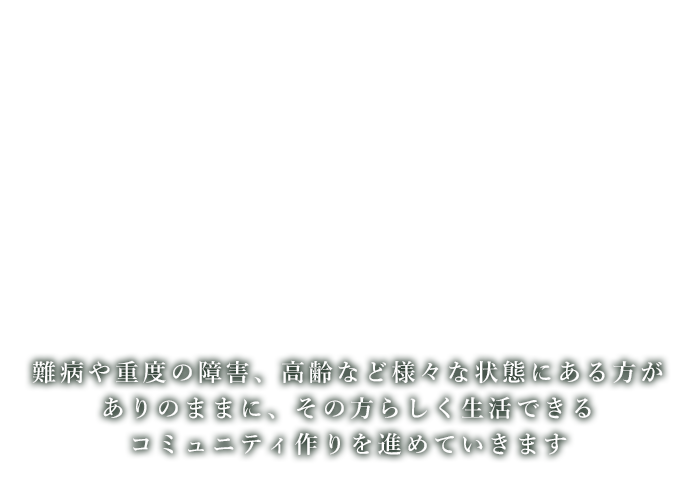 難病や重度の障害、高齢など様々な状態にある方がありのままに、その方らしく生活できるコミュニティ作りを進めていきます